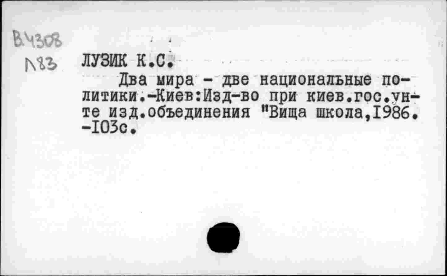 ﻿- -
|\%Ь ЛУЗИК к.с.
Два мира - две национальные политики. -Киев: Изд-во при киев.гос.унте изд.объединения ”Вища школа,1986. -103с.